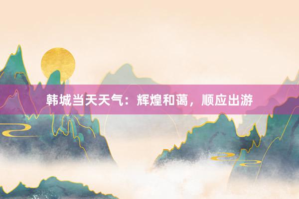 韩城当天天气：辉煌和蔼，顺应出游