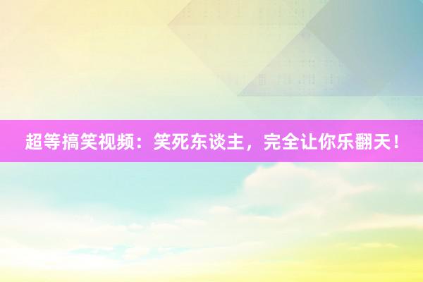 超等搞笑视频：笑死东谈主，完全让你乐翻天！