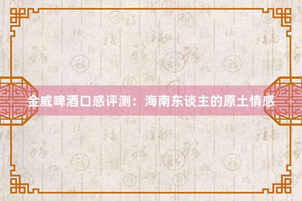 金威啤酒口感评测：海南东谈主的原土情感